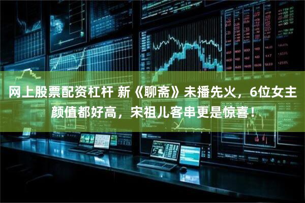 网上股票配资杠杆 新《聊斋》未播先火，6位女主颜值都好高，宋祖儿客串更是惊喜！