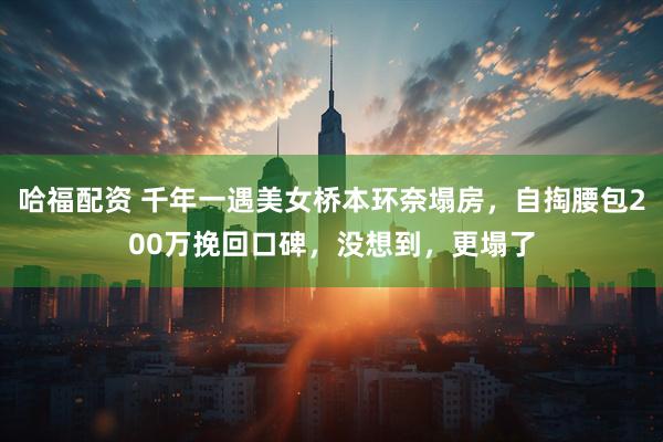 哈福配资 千年一遇美女桥本环奈塌房，自掏腰包200万挽回口碑，没想到，更塌了