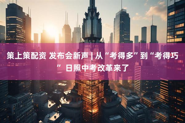 策上策配资 发布会新声 | 从“考得多”到“考得巧” 日照中考改革来了