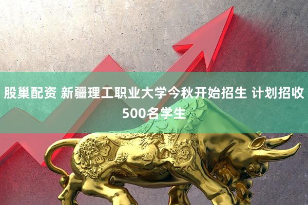 股巢配资 新疆理工职业大学今秋开始招生 计划招收500名学生