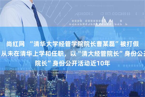 尚红网  “清华大学经管学院院长曹某磊”被打假，本人回应：从未在清华上学和任职，以“清大经管院长”身份公开活动近10年