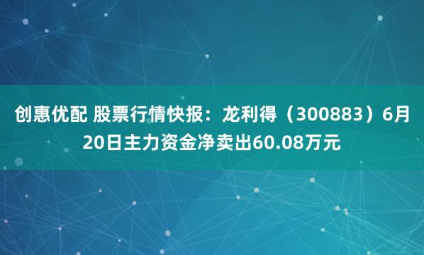 创惠优配 股票行情快报：龙利得（300883）6月20日主力资金净卖出60.08万元