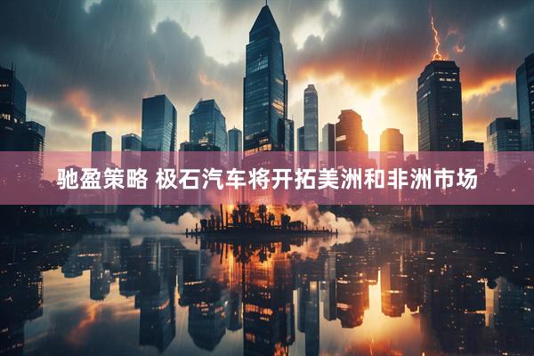 驰盈策略 极石汽车将开拓美洲和非洲市场