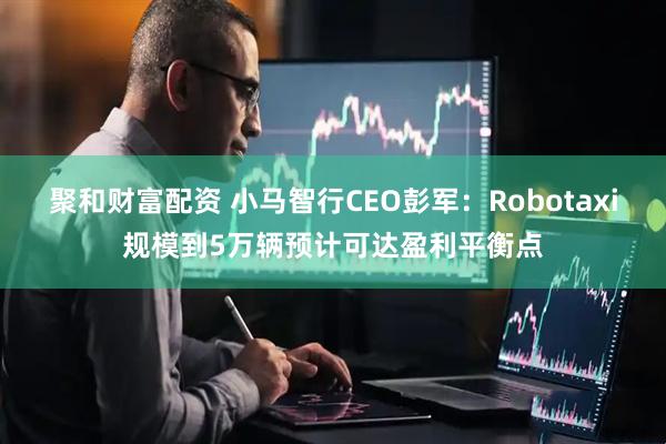 聚和财富配资 小马智行CEO彭军：Robotaxi规模到5万辆预计可达盈利平衡点