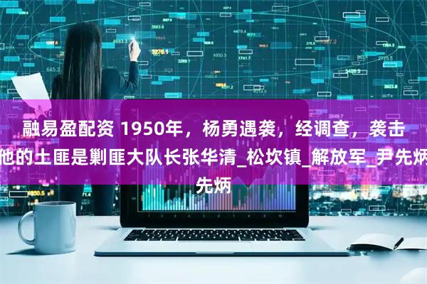 融易盈配资 1950年，杨勇遇袭，经调查，袭击他的土匪是剿匪大队长张华清_松坎镇_解放军_尹先炳