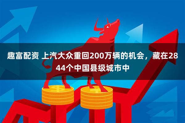 趣富配资 上汽大众重回200万辆的机会，藏在2844个中国县级城市中