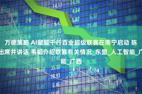 万德策略 AI赋能千行百业超级联赛在南宁启动 陈刚出席并讲话 韦韬介绍联赛有关情况_东盟_人工智能_广西