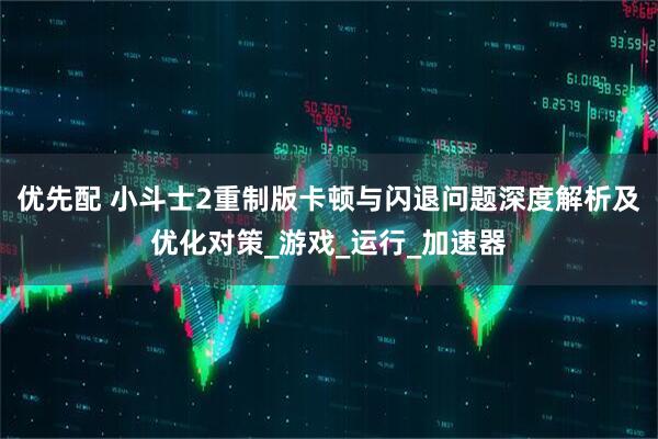 优先配 小斗士2重制版卡顿与闪退问题深度解析及优化对策_游戏_运行_加速器