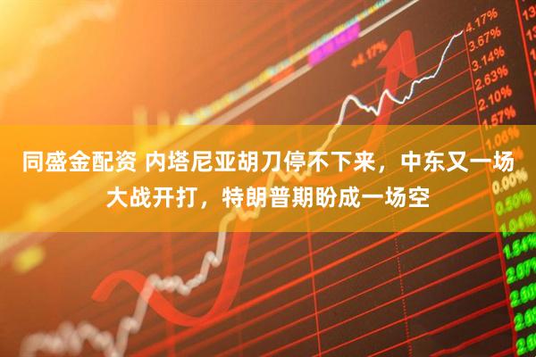 同盛金配资 内塔尼亚胡刀停不下来，中东又一场大战开打，特朗普期盼成一场空