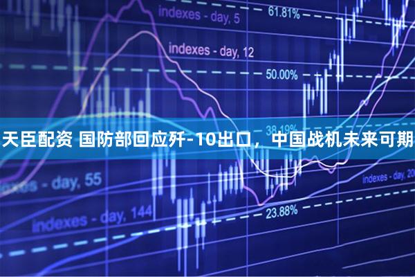 天臣配资 国防部回应歼-10出口，中国战机未来可期