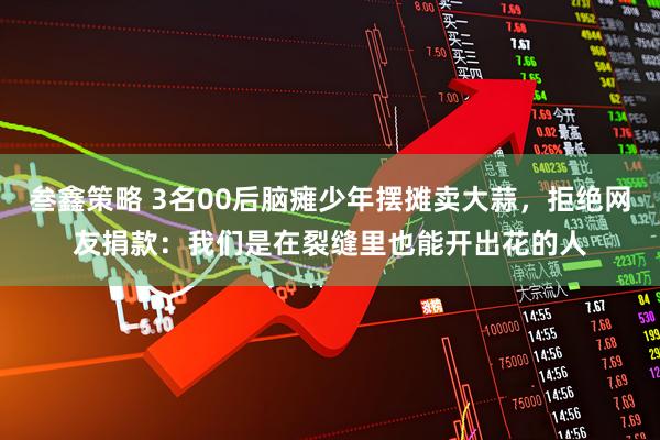 叁鑫策略 3名00后脑瘫少年摆摊卖大蒜，拒绝网友捐款：我们是在裂缝里也能开出花的人