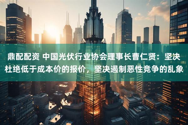 鼎配配资 中国光伏行业协会理事长曹仁贤：坚决杜绝低于成本价的报价，坚决遏制恶性竞争的乱象