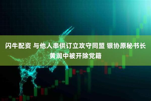 闪牛配资 与他人串供订立攻守同盟 银协原秘书长黄润中被开除党籍