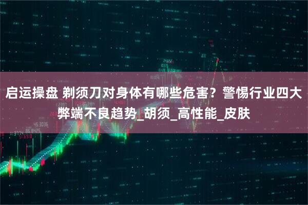 启运操盘 剃须刀对身体有哪些危害？警惕行业四大弊端不良趋势_胡须_高性能_皮肤