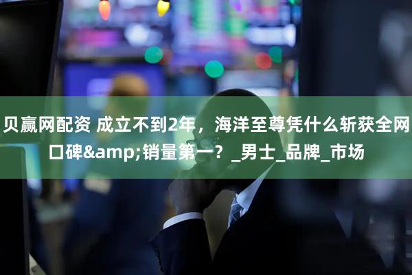 贝赢网配资 成立不到2年，海洋至尊凭什么斩获全网口碑&销量第一？_男士_品牌_市场