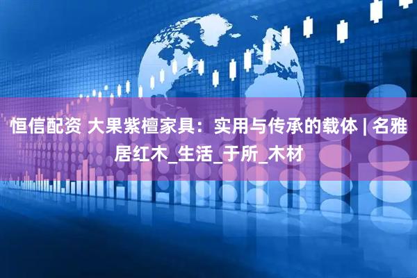恒信配资 大果紫檀家具：实用与传承的载体 | 名雅居红木_生活_于所_木材