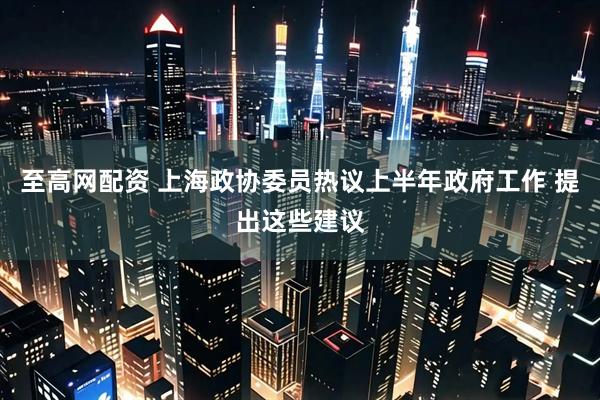 至高网配资 上海政协委员热议上半年政府工作 提出这些建议