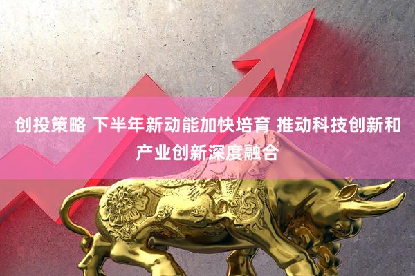 创投策略 下半年新动能加快培育 推动科技创新和产业创新深度融合