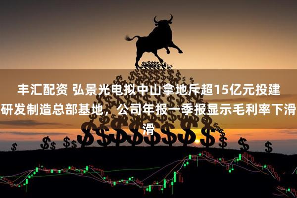 丰汇配资 弘景光电拟中山拿地斥超15亿元投建研发制造总部基地，公司年报一季报显示毛利率下滑