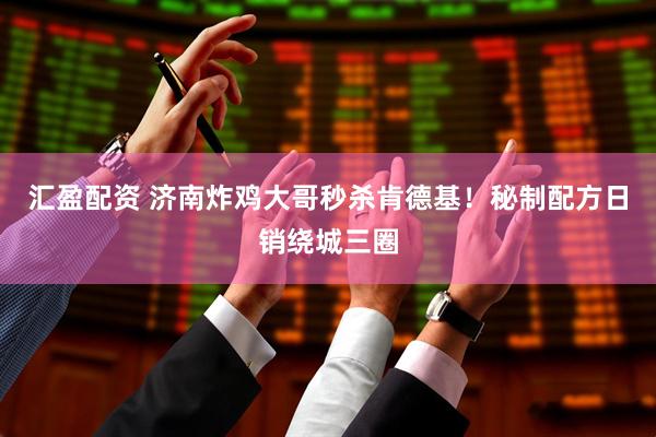 汇盈配资 济南炸鸡大哥秒杀肯德基！秘制配方日销绕城三圈