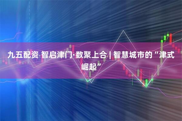 九五配资 智启津门·数聚上合 | 智慧城市的“津式崛起”