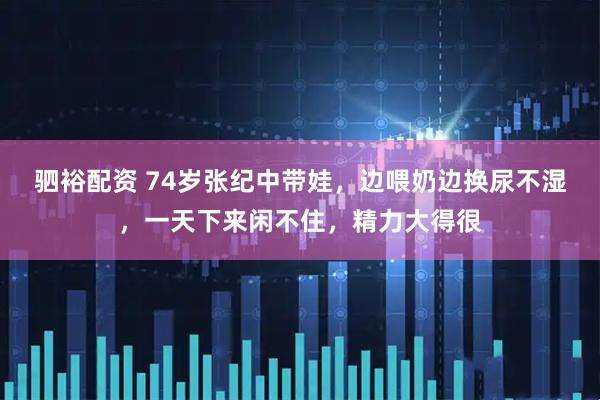 驷裕配资 74岁张纪中带娃，边喂奶边换尿不湿，一天下来闲不住，精力大得很