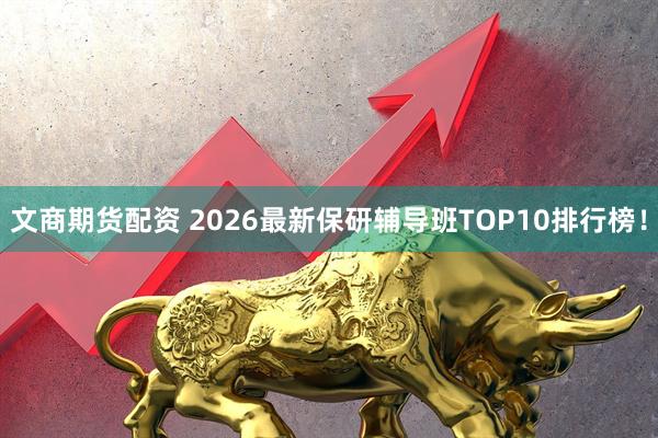 文商期货配资 2026最新保研辅导班TOP10排行榜！