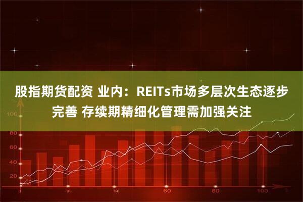 股指期货配资 业内：REITs市场多层次生态逐步完善 存续期精细化管理需加强关注