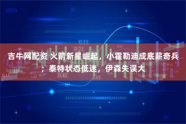 吉牛网配资 火箭新星崛起，小霍勒迪成底薪奇兵；泰特状态低迷，伊森失误大