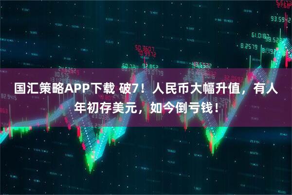 国汇策略APP下载 破7!人民币大幅升值,有人年初存美元,如今倒亏钱!