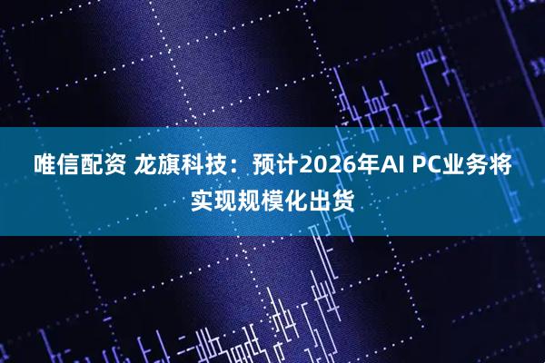 唯信配资 龙旗科技：预计2026年AI PC业务将实现规模化出货