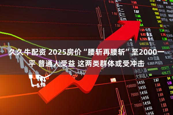 久久牛配资 2025房价“腰斩再腰斩”至2000一平 普通人受益 这两类群体或受冲击