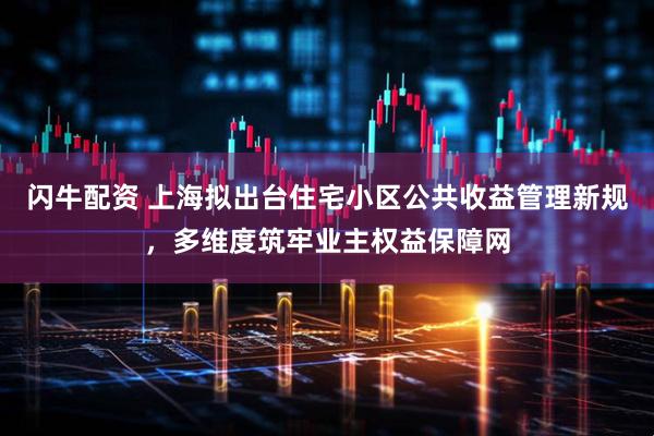 闪牛配资 上海拟出台住宅小区公共收益管理新规，多维度筑牢业主权益保障网