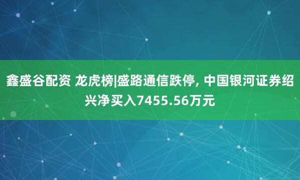 鑫盛谷配资 龙虎榜|盛路通信跌停, 中国银河证券绍兴净买入7455.56万元