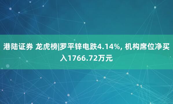 港陆证券 龙虎榜|罗平锌电跌4.14%, 机构席位净买入1766.72万元