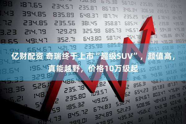 亿财配资 奇瑞终于上市“超级SUV”，颜值高，真能越野，价格10万级起